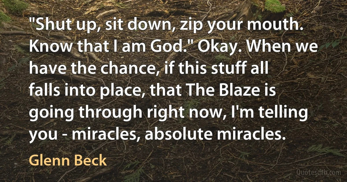 "Shut up, sit down, zip your mouth. Know that I am God." Okay. When we have the chance, if this stuff all falls into place, that The Blaze is going through right now, I'm telling you - miracles, absolute miracles. (Glenn Beck)