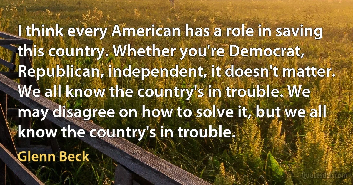 I think every American has a role in saving this country. Whether you're Democrat, Republican, independent, it doesn't matter. We all know the country's in trouble. We may disagree on how to solve it, but we all know the country's in trouble. (Glenn Beck)