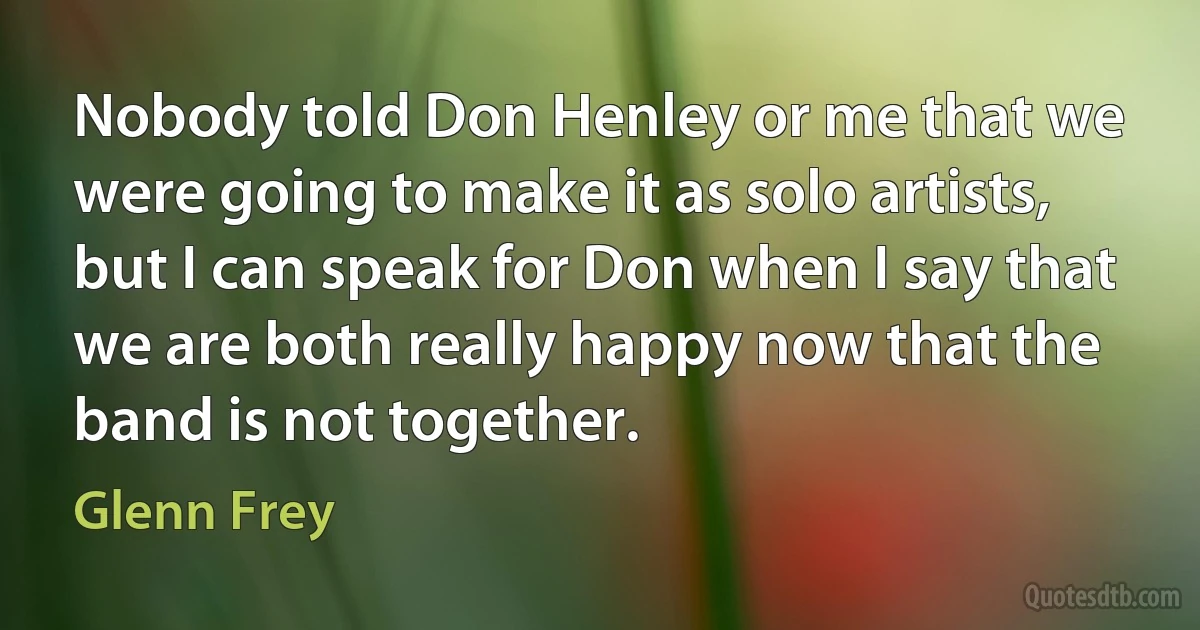 Nobody told Don Henley or me that we were going to make it as solo artists, but I can speak for Don when I say that we are both really happy now that the band is not together. (Glenn Frey)