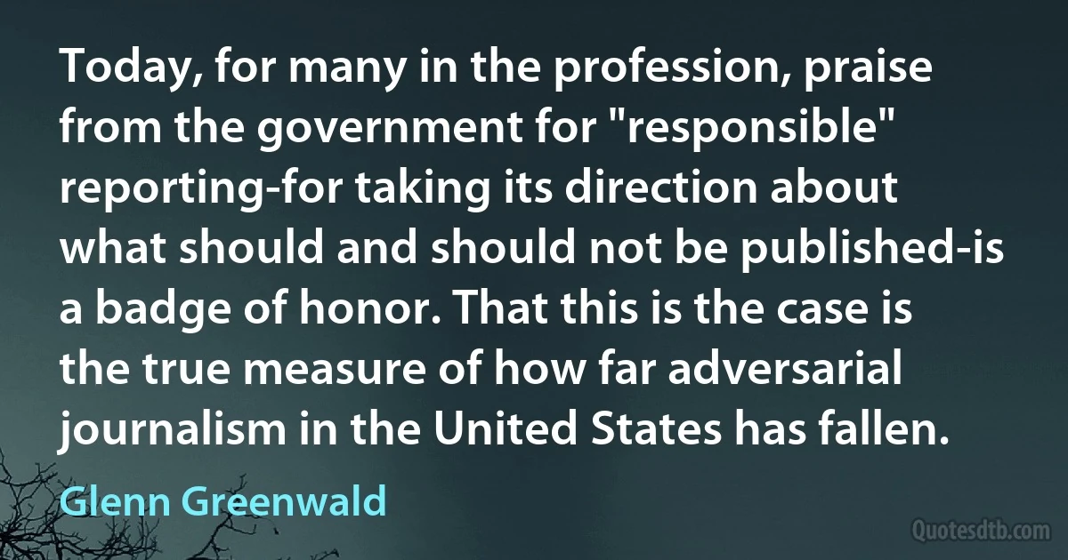 Today, for many in the profession, praise from the government for "responsible" reporting-for taking its direction about what should and should not be published-is a badge of honor. That this is the case is the true measure of how far adversarial journalism in the United States has fallen. (Glenn Greenwald)