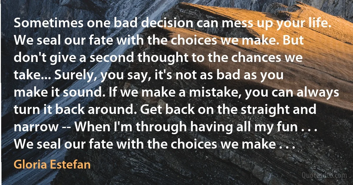 Sometimes one bad decision can mess up your life. We seal our fate with the choices we make. But don't give a second thought to the chances we take... Surely, you say, it's not as bad as you make it sound. If we make a mistake, you can always turn it back around. Get back on the straight and narrow -- When I'm through having all my fun . . . We seal our fate with the choices we make . . . (Gloria Estefan)