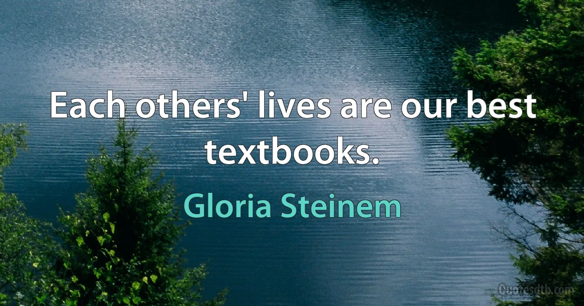 Each others' lives are our best textbooks. (Gloria Steinem)