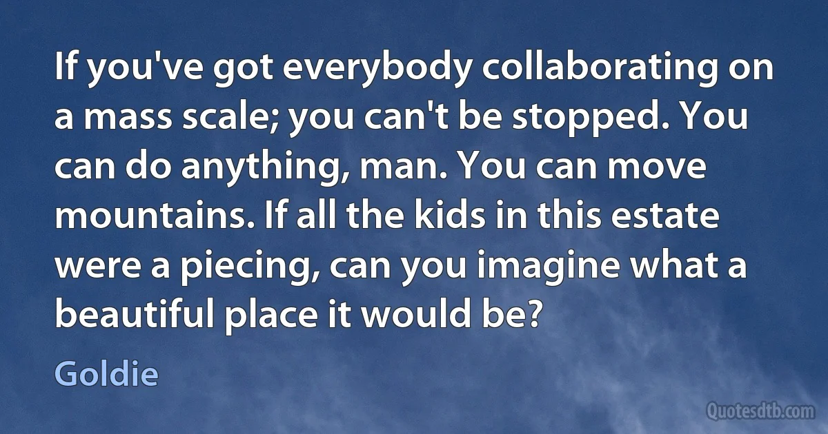 If you've got everybody collaborating on a mass scale; you can't be stopped. You can do anything, man. You can move mountains. If all the kids in this estate were a piecing, can you imagine what a beautiful place it would be? (Goldie)