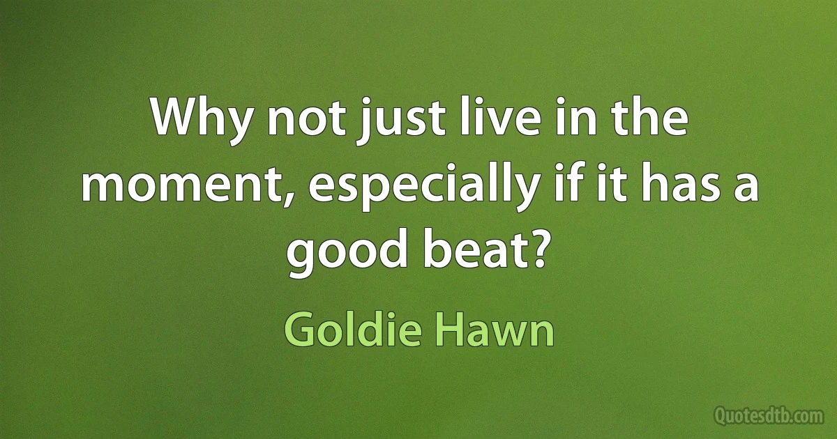 Why not just live in the moment, especially if it has a good beat? (Goldie Hawn)