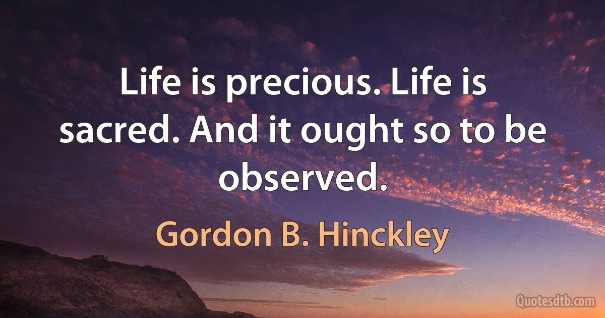 Life is precious. Life is sacred. And it ought so to be observed. (Gordon B. Hinckley)