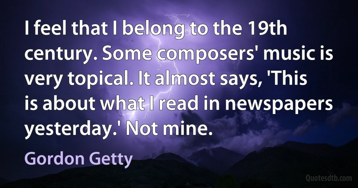 I feel that I belong to the 19th century. Some composers' music is very topical. It almost says, 'This is about what I read in newspapers yesterday.' Not mine. (Gordon Getty)