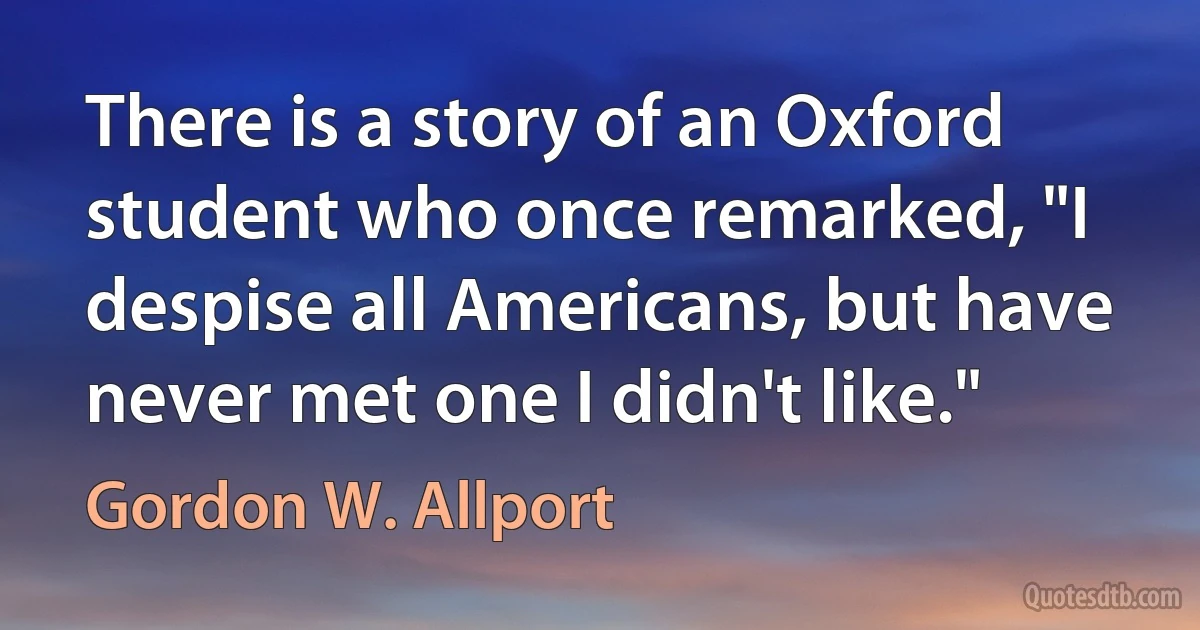 There is a story of an Oxford student who once remarked, "I despise all Americans, but have never met one I didn't like." (Gordon W. Allport)