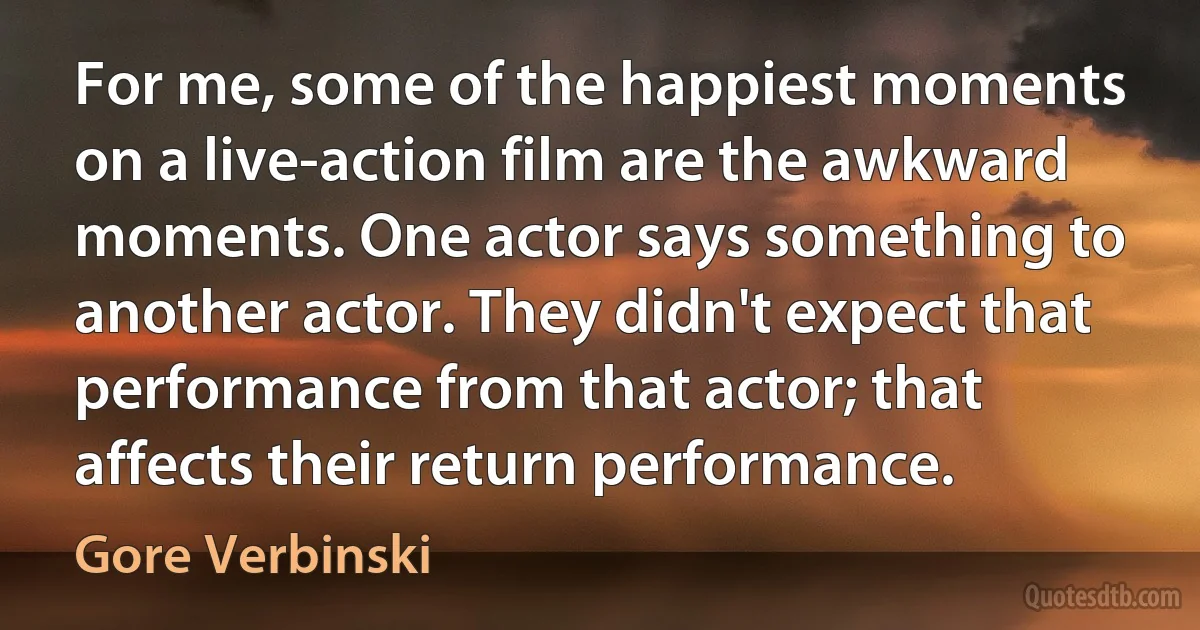 For me, some of the happiest moments on a live-action film are the awkward moments. One actor says something to another actor. They didn't expect that performance from that actor; that affects their return performance. (Gore Verbinski)