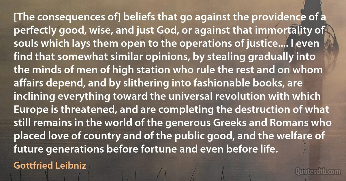 [The consequences of] beliefs that go against the providence of a perfectly good, wise, and just God, or against that immortality of souls which lays them open to the operations of justice.... I even find that somewhat similar opinions, by stealing gradually into the minds of men of high station who rule the rest and on whom affairs depend, and by slithering into fashionable books, are inclining everything toward the universal revolution with which Europe is threatened, and are completing the destruction of what still remains in the world of the generous Greeks and Romans who placed love of country and of the public good, and the welfare of future generations before fortune and even before life. (Gottfried Leibniz)