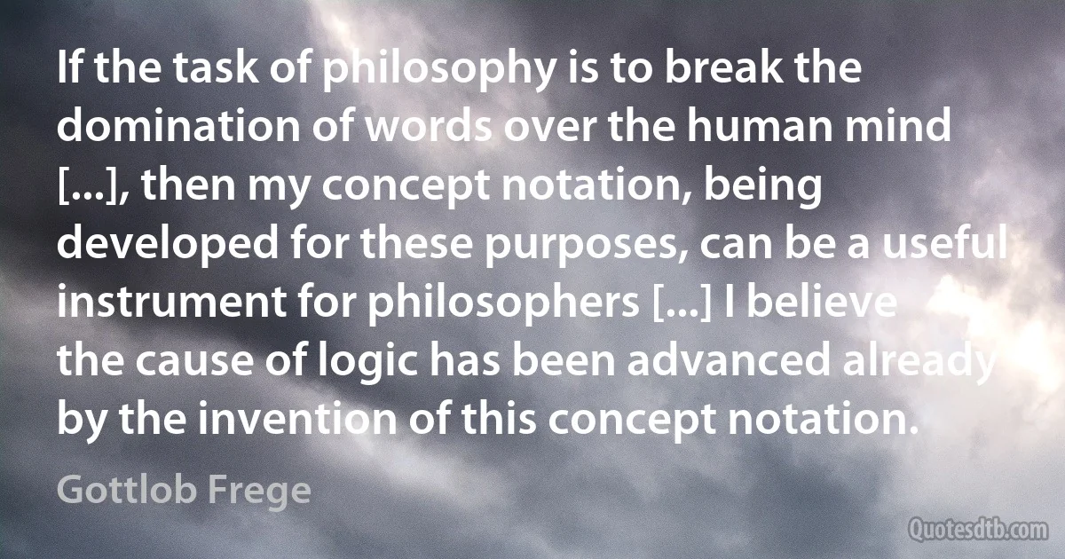 If the task of philosophy is to break the domination of words over the human mind [...], then my concept notation, being developed for these purposes, can be a useful instrument for philosophers [...] I believe the cause of logic has been advanced already by the invention of this concept notation. (Gottlob Frege)