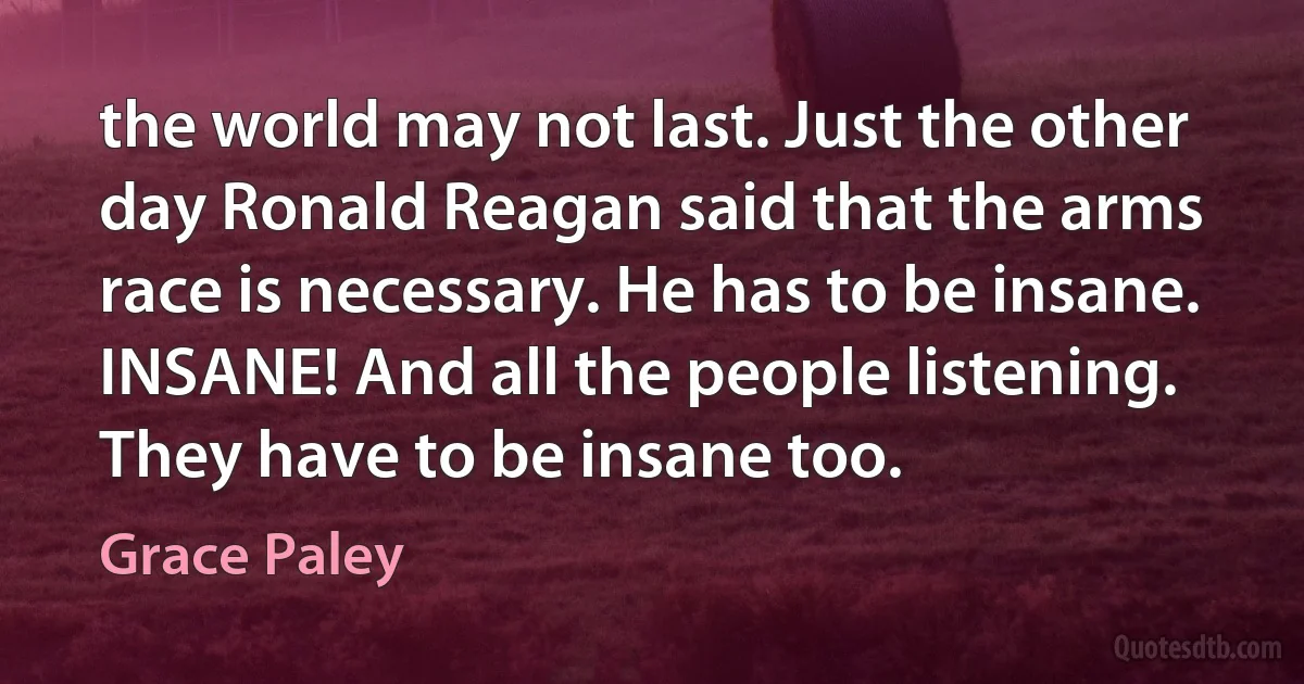 the world may not last. Just the other day Ronald Reagan said that the arms race is necessary. He has to be insane. INSANE! And all the people listening. They have to be insane too. (Grace Paley)