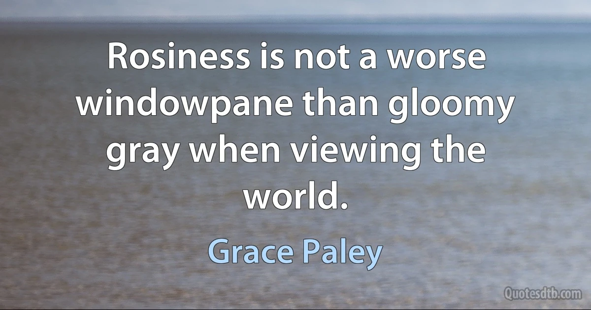 Rosiness is not a worse windowpane than gloomy gray when viewing the world. (Grace Paley)