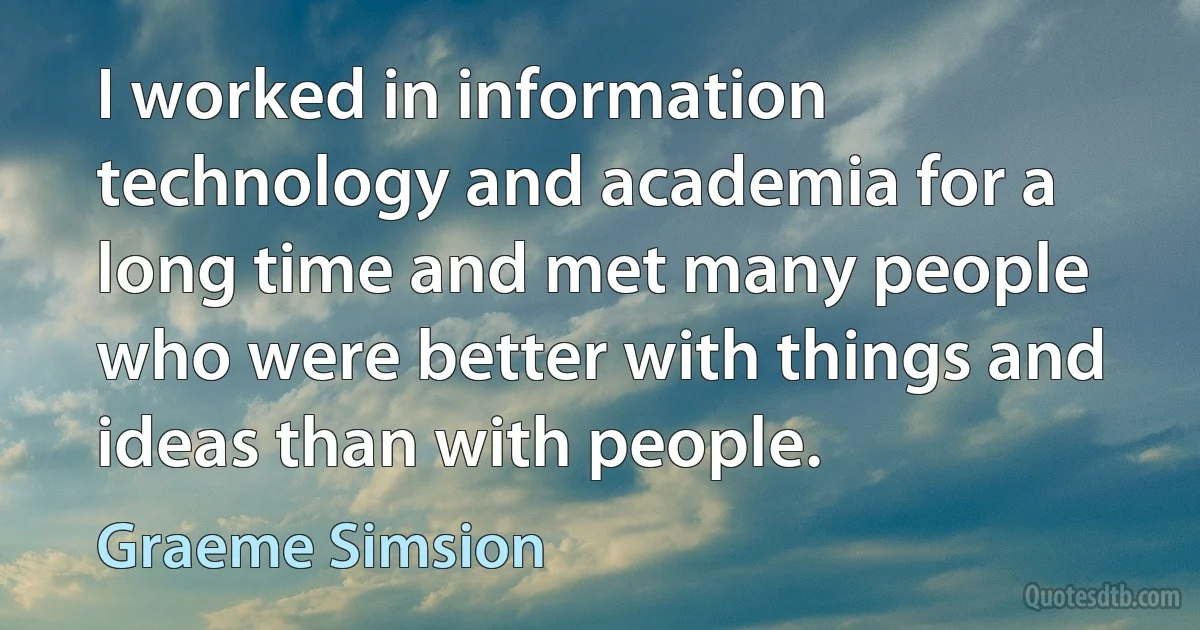 I worked in information technology and academia for a long time and met many people who were better with things and ideas than with people. (Graeme Simsion)