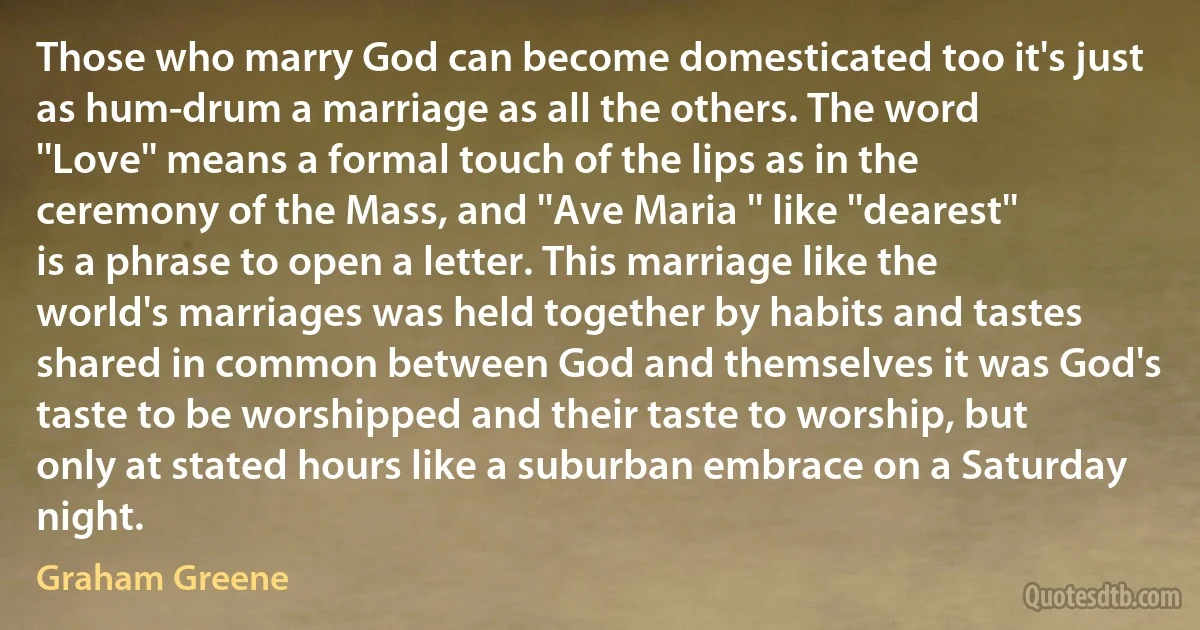 Those who marry God can become domesticated too it's just as hum-drum a marriage as all the others. The word ''Love'' means a formal touch of the lips as in the ceremony of the Mass, and ''Ave Maria '' like ''dearest'' is a phrase to open a letter. This marriage like the world's marriages was held together by habits and tastes shared in common between God and themselves it was God's taste to be worshipped and their taste to worship, but only at stated hours like a suburban embrace on a Saturday night. (Graham Greene)