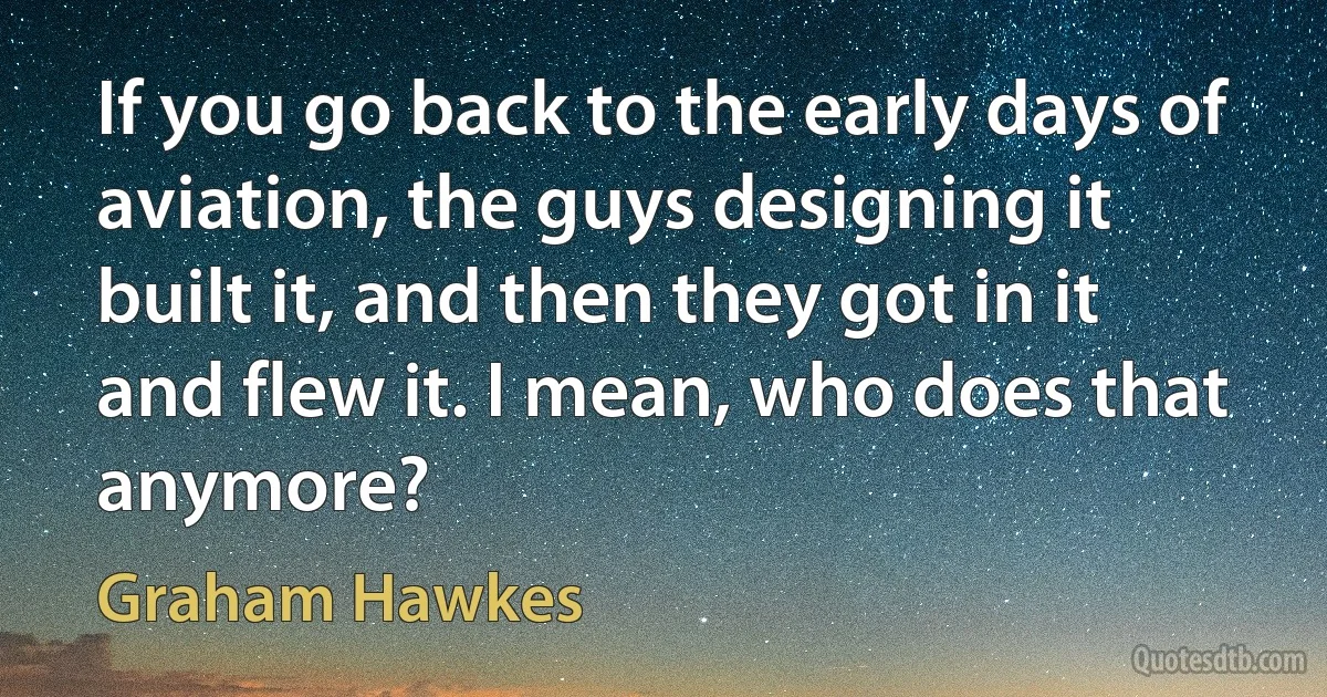 If you go back to the early days of aviation, the guys designing it built it, and then they got in it and flew it. I mean, who does that anymore? (Graham Hawkes)