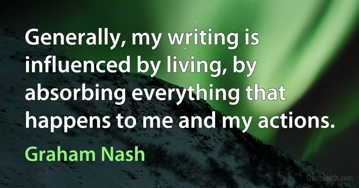 Generally, my writing is influenced by living, by absorbing everything that happens to me and my actions. (Graham Nash)