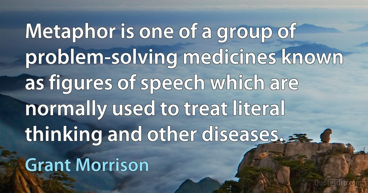 Metaphor is one of a group of problem-solving medicines known as figures of speech which are normally used to treat literal thinking and other diseases. (Grant Morrison)