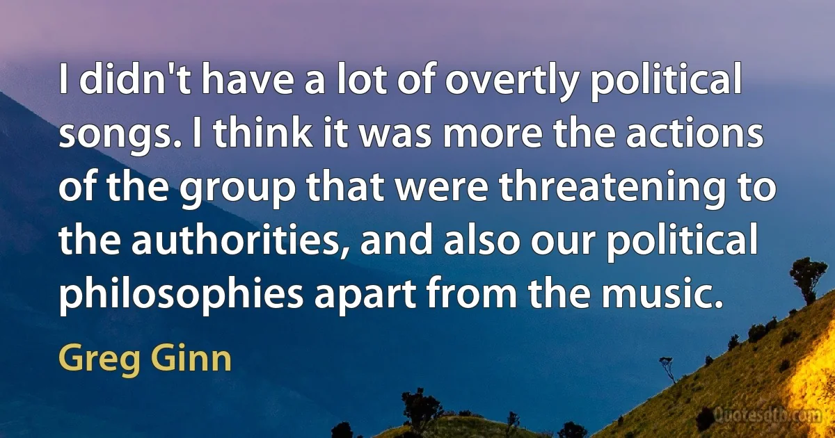 I didn't have a lot of overtly political songs. I think it was more the actions of the group that were threatening to the authorities, and also our political philosophies apart from the music. (Greg Ginn)