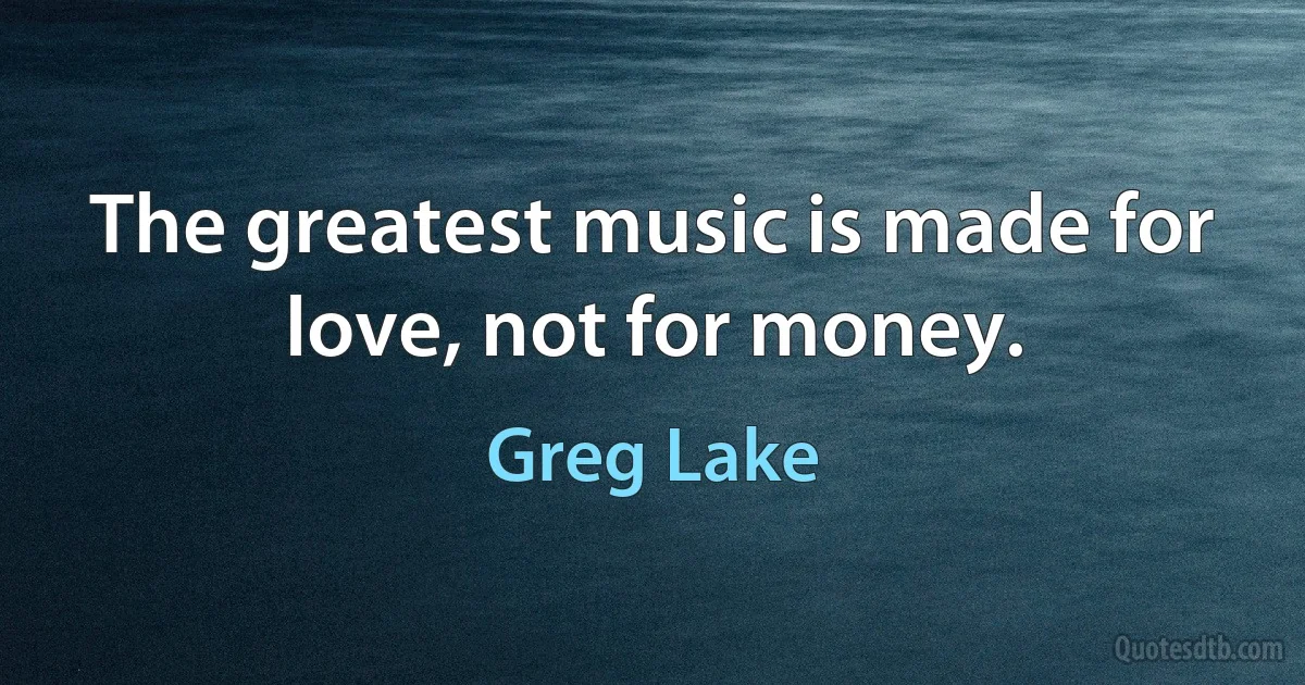 The greatest music is made for love, not for money. (Greg Lake)