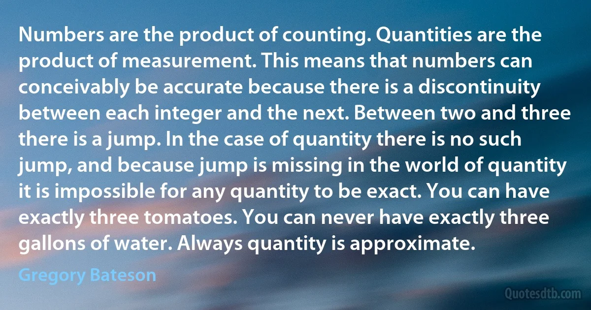 Numbers are the product of counting. Quantities are the product of measurement. This means that numbers can conceivably be accurate because there is a discontinuity between each integer and the next. Between two and three there is a jump. In the case of quantity there is no such jump, and because jump is missing in the world of quantity it is impossible for any quantity to be exact. You can have exactly three tomatoes. You can never have exactly three gallons of water. Always quantity is approximate. (Gregory Bateson)