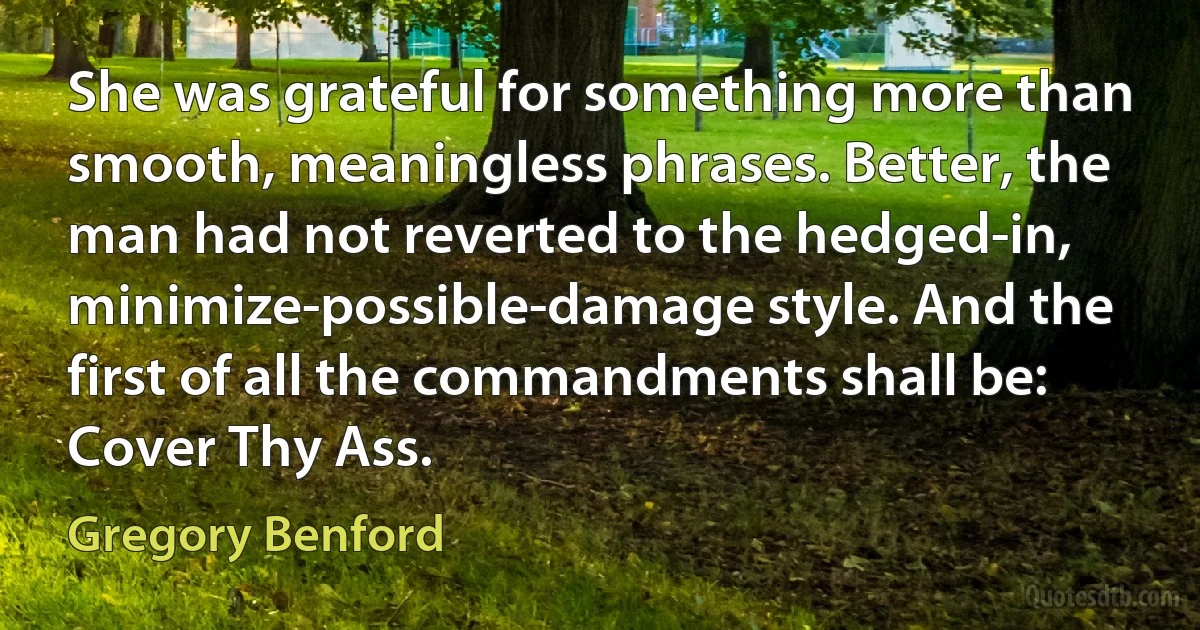 She was grateful for something more than smooth, meaningless phrases. Better, the man had not reverted to the hedged-in, minimize-possible-damage style. And the first of all the commandments shall be: Cover Thy Ass. (Gregory Benford)