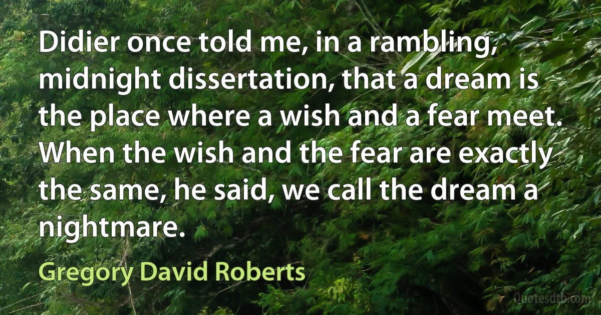 Didier once told me, in a rambling, midnight dissertation, that a dream is the place where a wish and a fear meet. When the wish and the fear are exactly the same, he said, we call the dream a nightmare. (Gregory David Roberts)