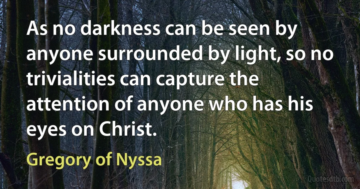 As no darkness can be seen by anyone surrounded by light, so no trivialities can capture the attention of anyone who has his eyes on Christ. (Gregory of Nyssa)