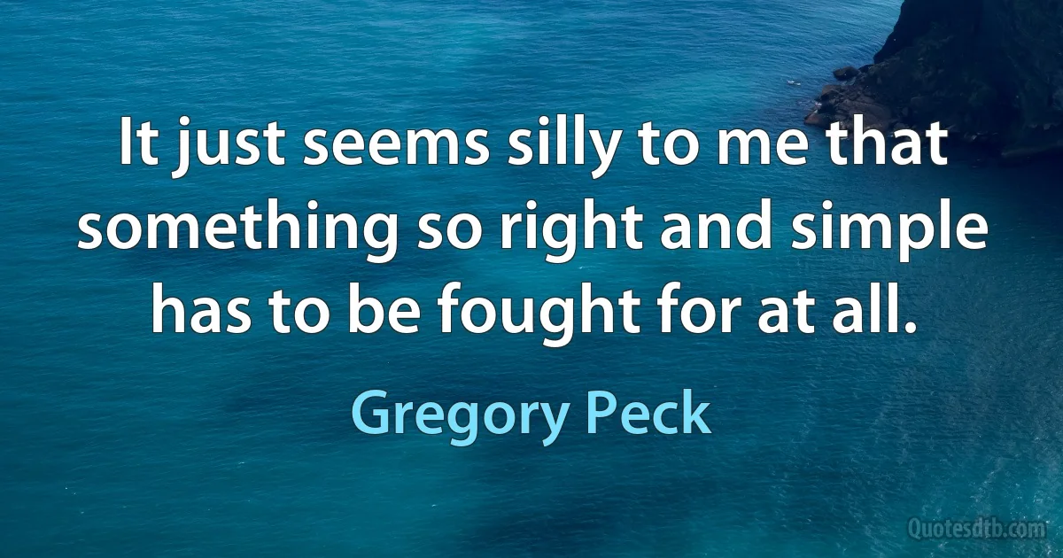 It just seems silly to me that something so right and simple has to be fought for at all. (Gregory Peck)