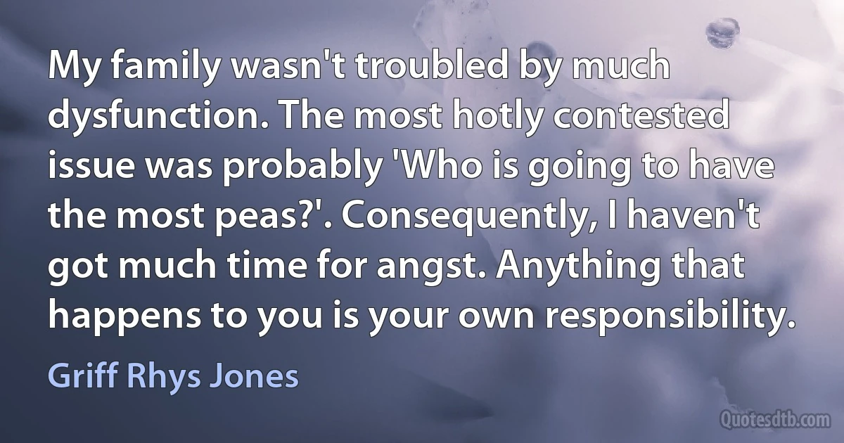 My family wasn't troubled by much dysfunction. The most hotly contested issue was probably 'Who is going to have the most peas?'. Consequently, I haven't got much time for angst. Anything that happens to you is your own responsibility. (Griff Rhys Jones)