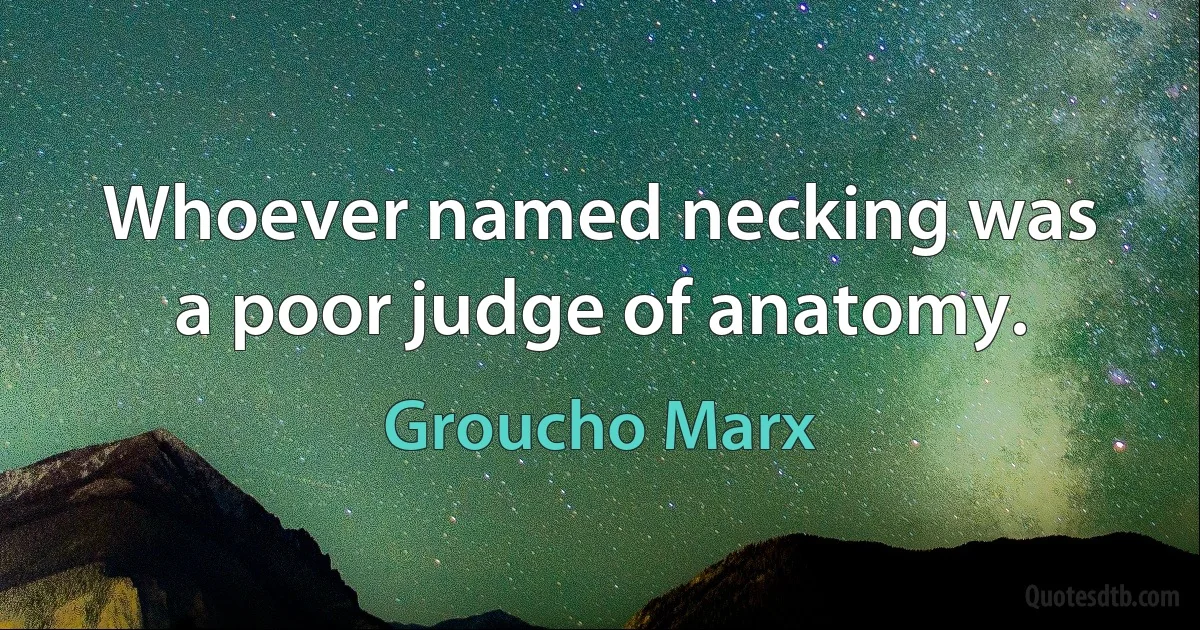 Whoever named necking was a poor judge of anatomy. (Groucho Marx)