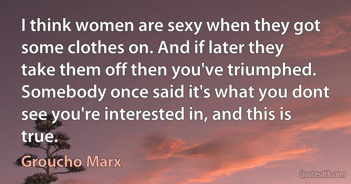 I think women are sexy when they got some clothes on. And if later they take them off then you've triumphed. Somebody once said it's what you dont see you're interested in, and this is true. (Groucho Marx)