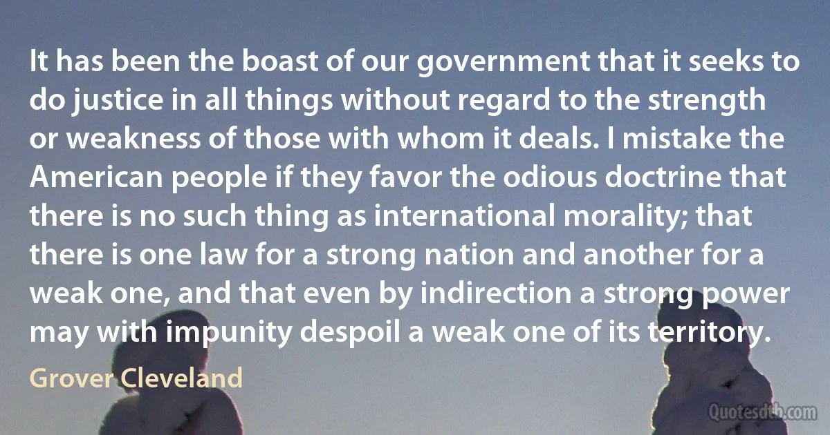 It has been the boast of our government that it seeks to do justice in all things without regard to the strength or weakness of those with whom it deals. I mistake the American people if they favor the odious doctrine that there is no such thing as international morality; that there is one law for a strong nation and another for a weak one, and that even by indirection a strong power may with impunity despoil a weak one of its territory. (Grover Cleveland)