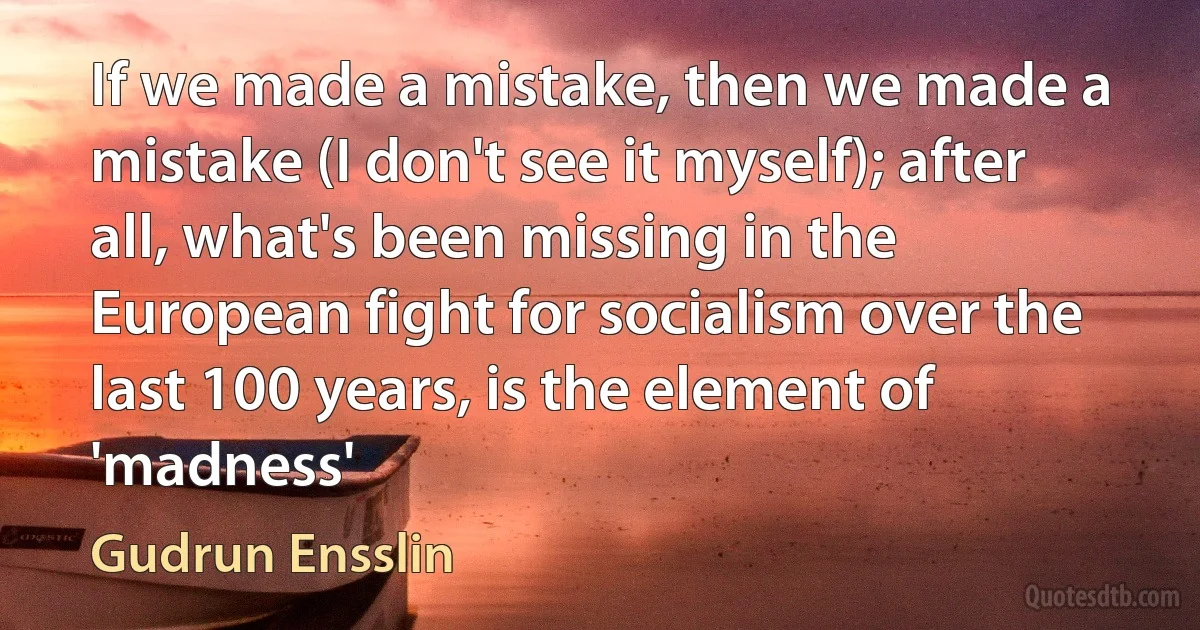 If we made a mistake, then we made a mistake (I don't see it myself); after all, what's been missing in the European fight for socialism over the last 100 years, is the element of 'madness' (Gudrun Ensslin)