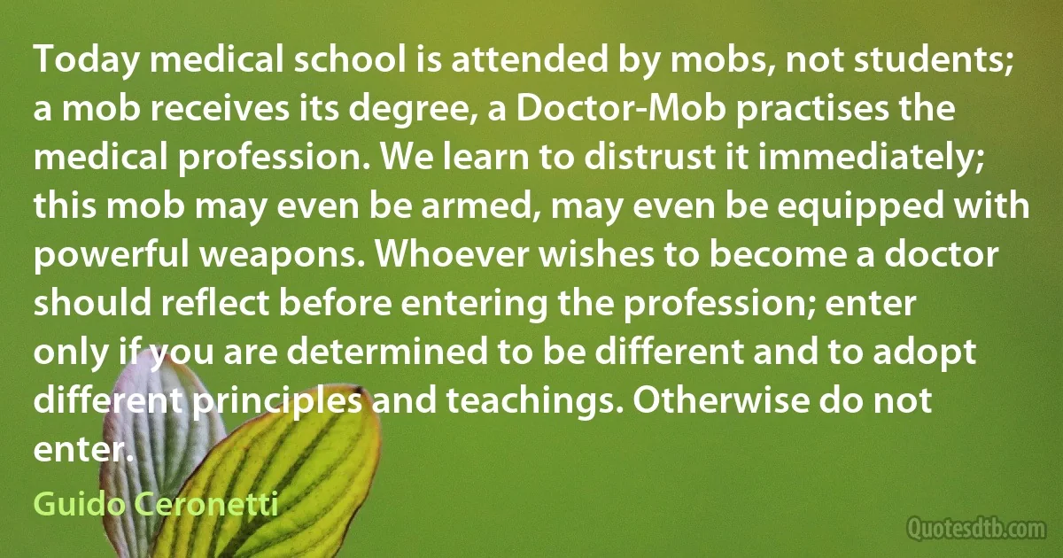 Today medical school is attended by mobs, not students; a mob receives its degree, a Doctor-Mob practises the medical profession. We learn to distrust it immediately; this mob may even be armed, may even be equipped with powerful weapons. Whoever wishes to become a doctor should reflect before entering the profession; enter only if you are determined to be different and to adopt different principles and teachings. Otherwise do not enter. (Guido Ceronetti)