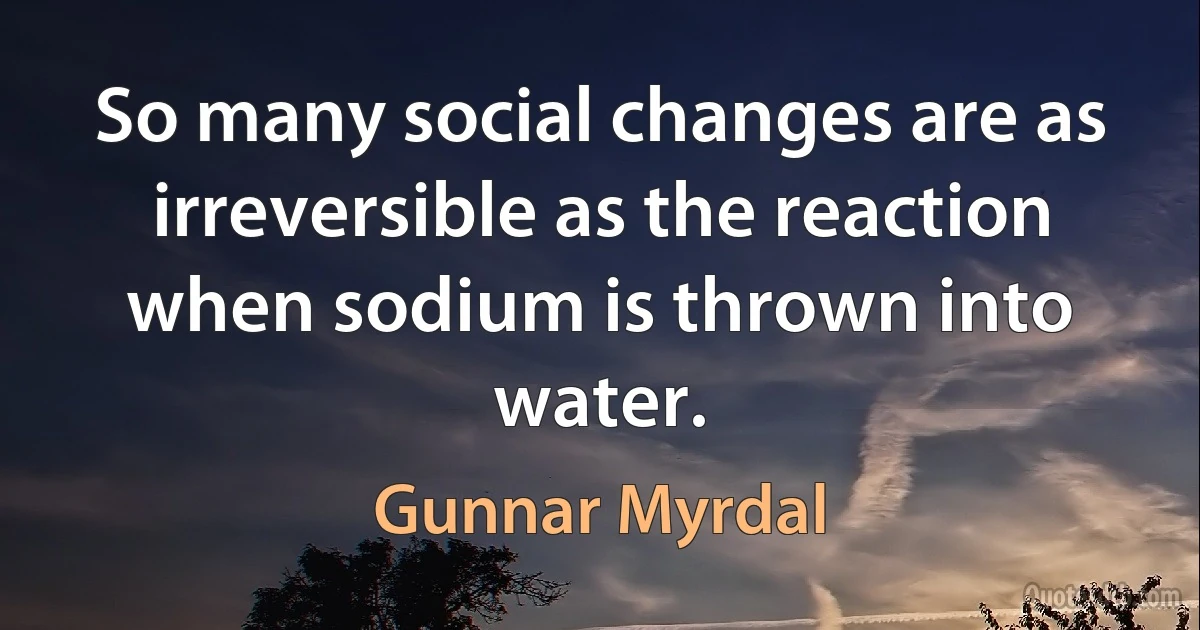 So many social changes are as irreversible as the reaction when sodium is thrown into water. (Gunnar Myrdal)