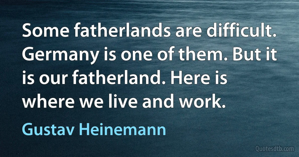 Some fatherlands are difficult. Germany is one of them. But it is our fatherland. Here is where we live and work. (Gustav Heinemann)