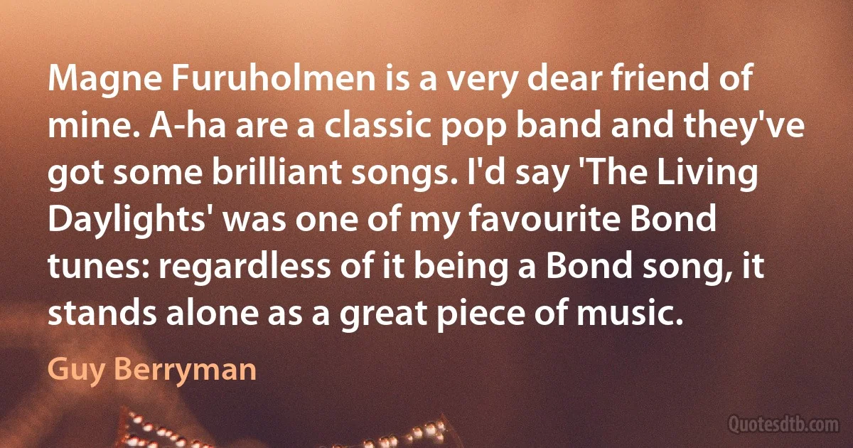 Magne Furuholmen is a very dear friend of mine. A-ha are a classic pop band and they've got some brilliant songs. I'd say 'The Living Daylights' was one of my favourite Bond tunes: regardless of it being a Bond song, it stands alone as a great piece of music. (Guy Berryman)