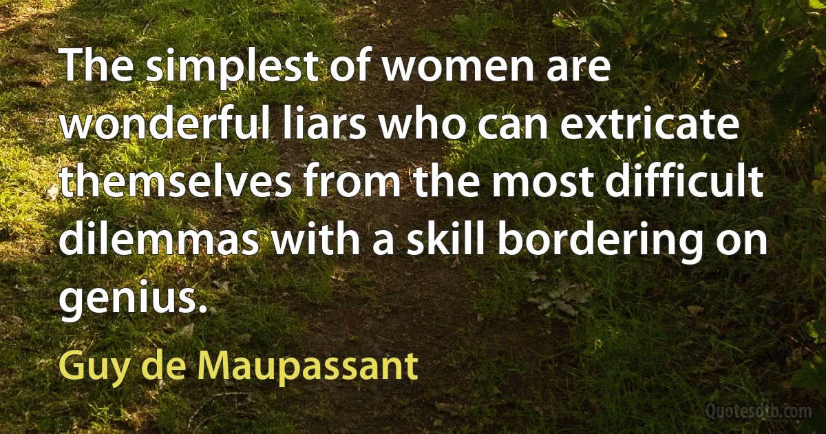 The simplest of women are wonderful liars who can extricate themselves from the most difficult dilemmas with a skill bordering on genius. (Guy de Maupassant)