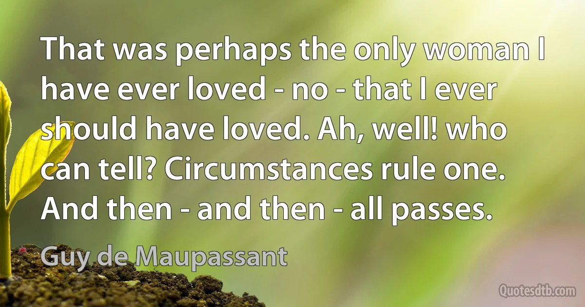 That was perhaps the only woman I have ever loved - no - that I ever should have loved. Ah, well! who can tell? Circumstances rule one. And then - and then - all passes. (Guy de Maupassant)