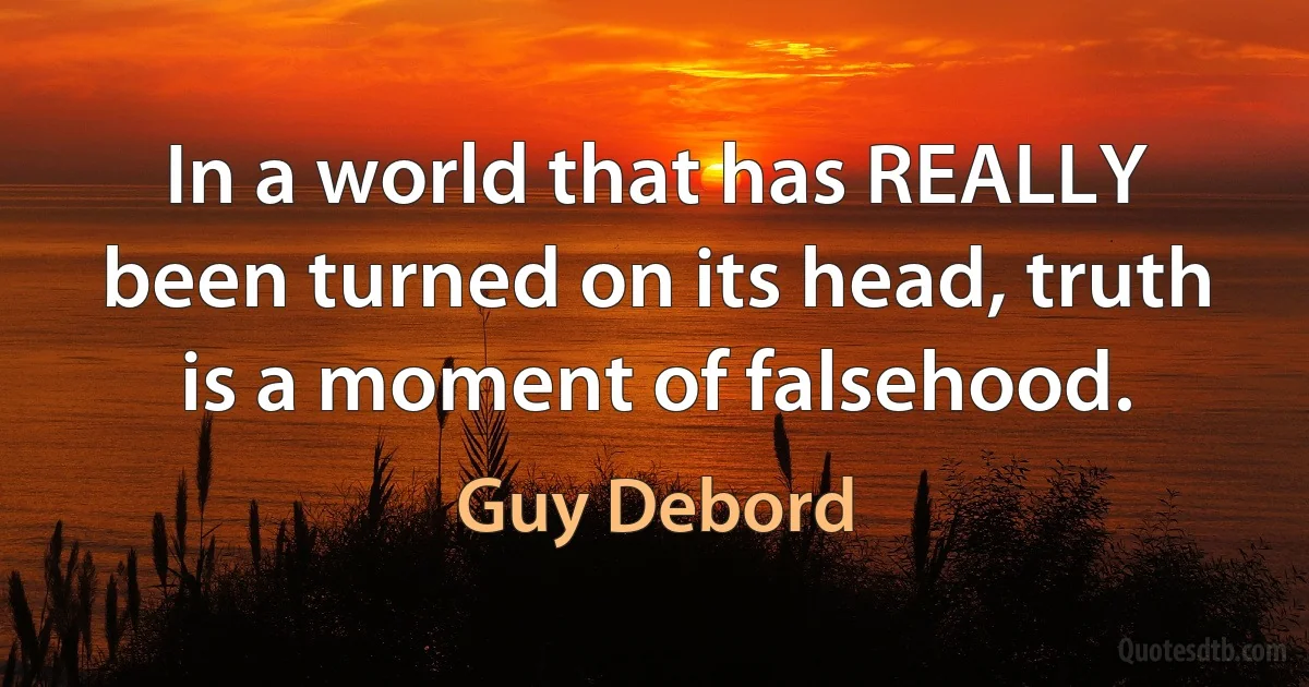 In a world that has REALLY been turned on its head, truth is a moment of falsehood. (Guy Debord)