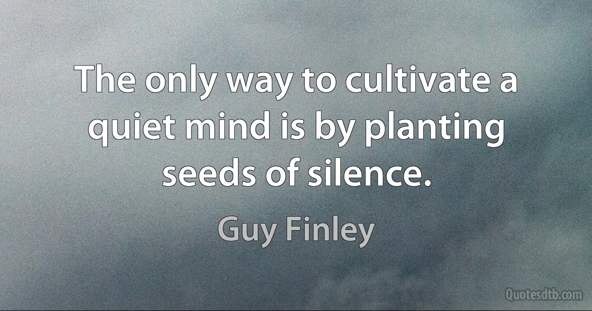 The only way to cultivate a quiet mind is by planting seeds of silence. (Guy Finley)