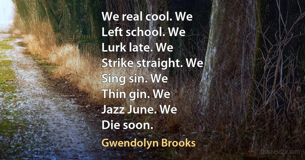 We real cool. We
Left school. We
Lurk late. We
Strike straight. We
Sing sin. We
Thin gin. We
Jazz June. We
Die soon. (Gwendolyn Brooks)