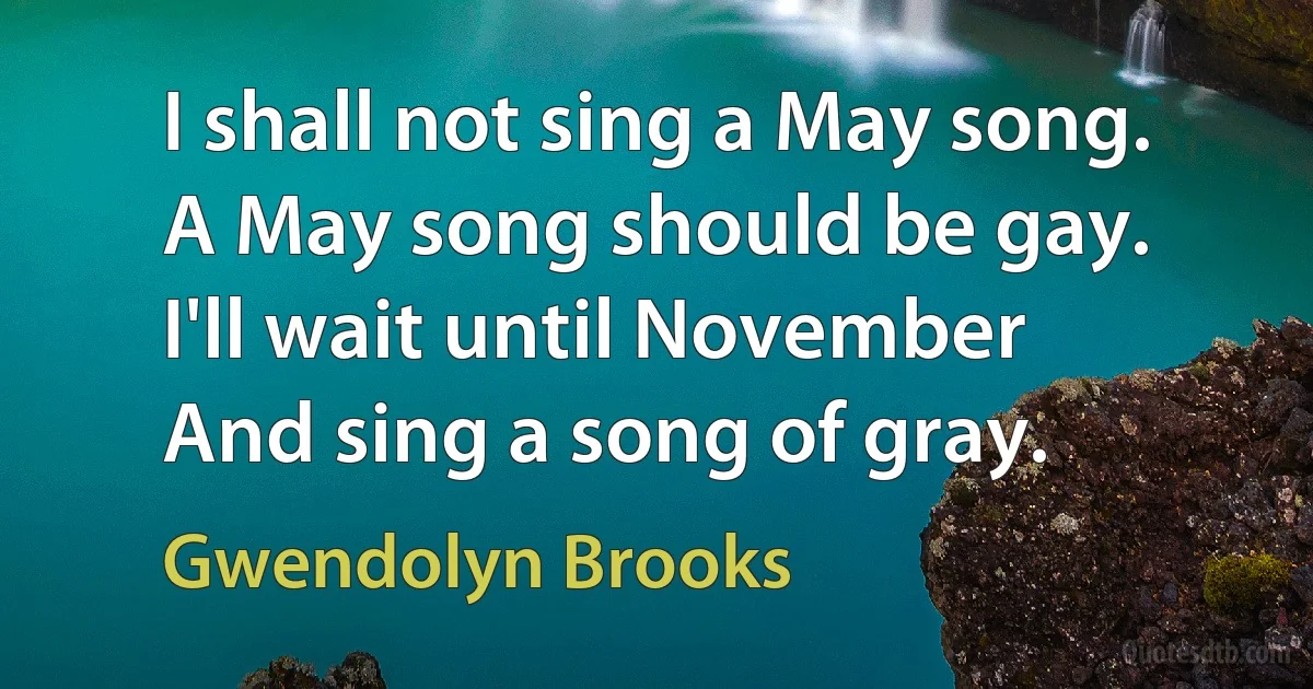 I shall not sing a May song.
A May song should be gay.
I'll wait until November
And sing a song of gray. (Gwendolyn Brooks)