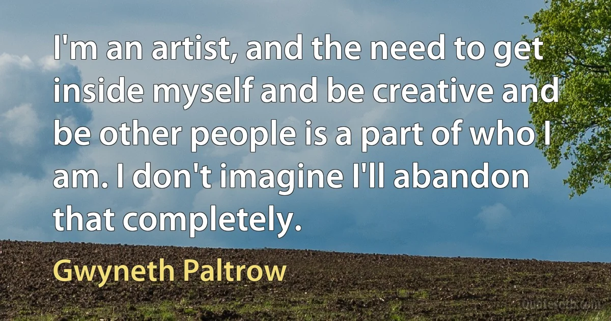 I'm an artist, and the need to get inside myself and be creative and be other people is a part of who I am. I don't imagine I'll abandon that completely. (Gwyneth Paltrow)