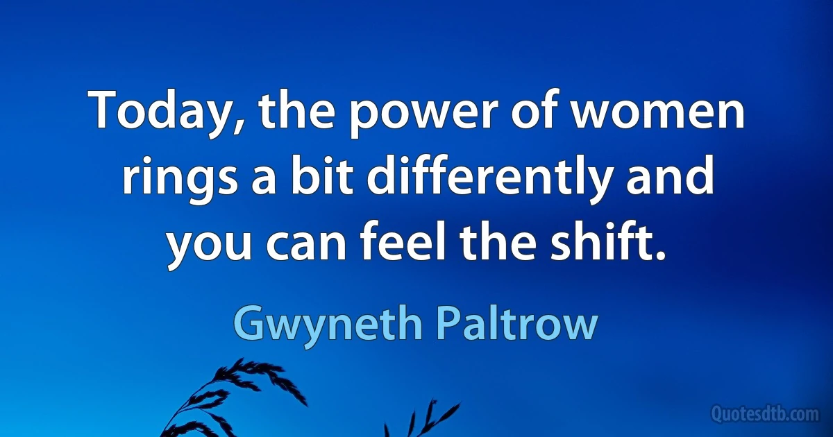 Today, the power of women rings a bit differently and you can feel the shift. (Gwyneth Paltrow)