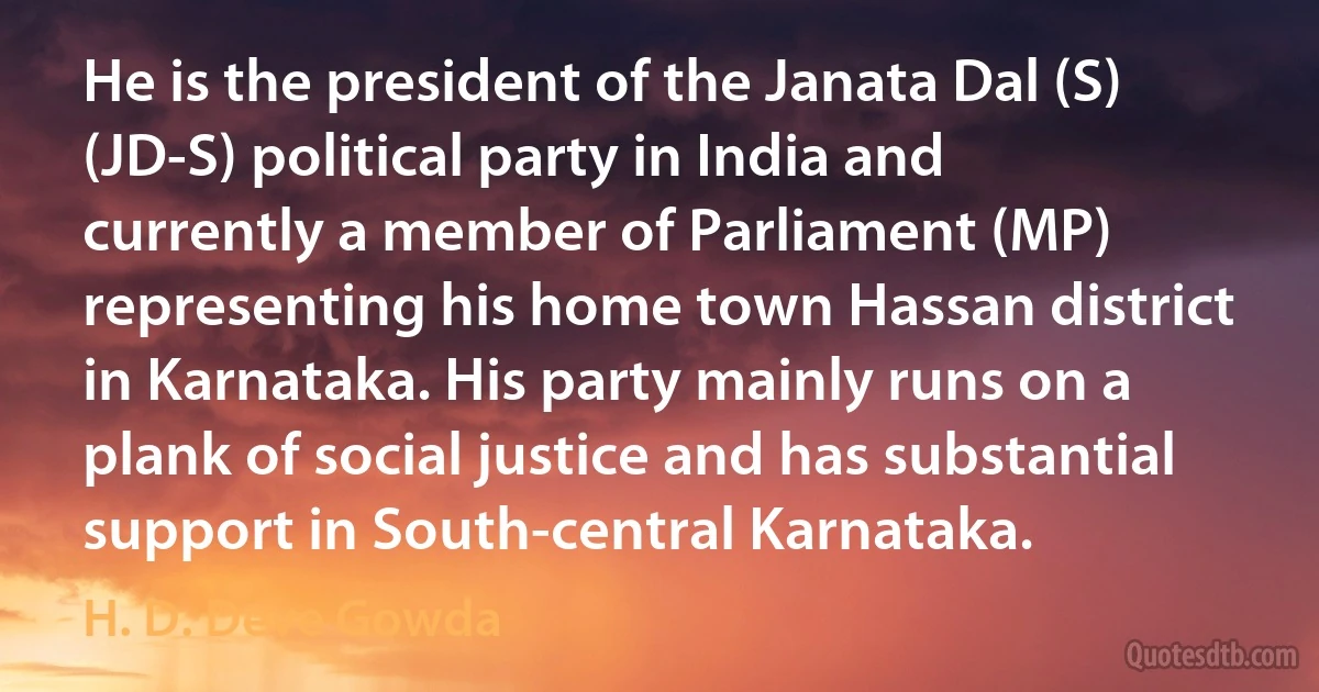 He is the president of the Janata Dal (S) (JD-S) political party in India and currently a member of Parliament (MP) representing his home town Hassan district in Karnataka. His party mainly runs on a plank of social justice and has substantial support in South-central Karnataka. (H. D. Deve Gowda)