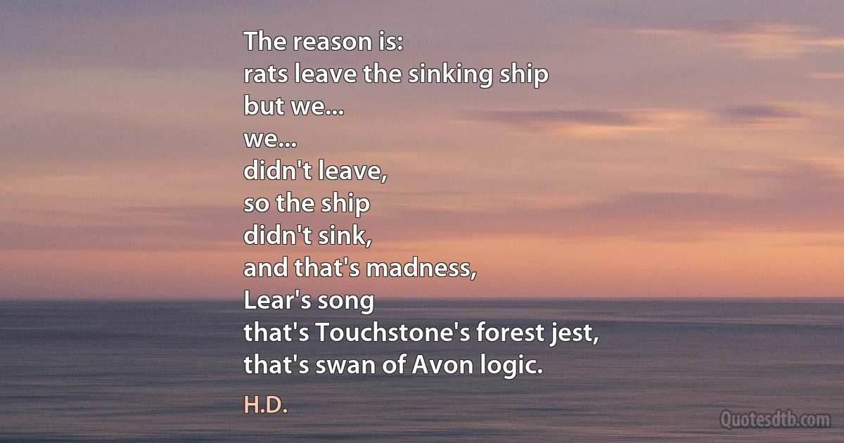 The reason is:
rats leave the sinking ship
but we...
we...
didn't leave,
so the ship
didn't sink,
and that's madness,
Lear's song
that's Touchstone's forest jest,
that's swan of Avon logic. (H.D.)