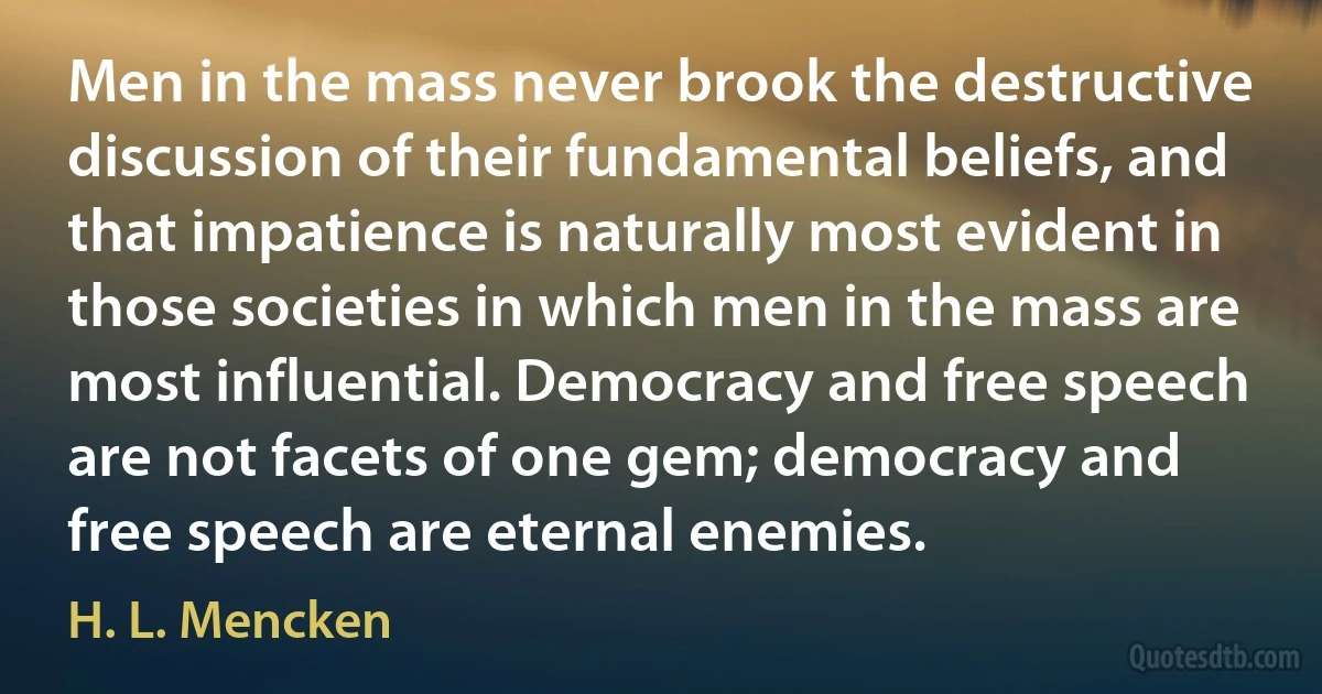 Men in the mass never brook the destructive discussion of their fundamental beliefs, and that impatience is naturally most evident in those societies in which men in the mass are most influential. Democracy and free speech are not facets of one gem; democracy and free speech are eternal enemies. (H. L. Mencken)