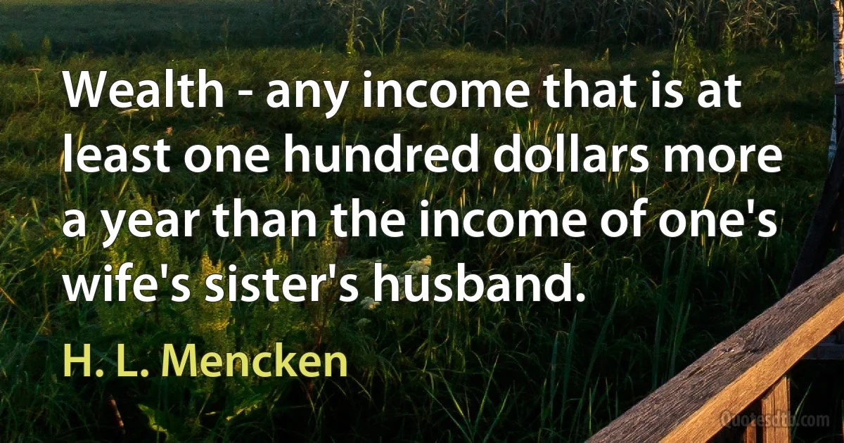 Wealth - any income that is at least one hundred dollars more a year than the income of one's wife's sister's husband. (H. L. Mencken)