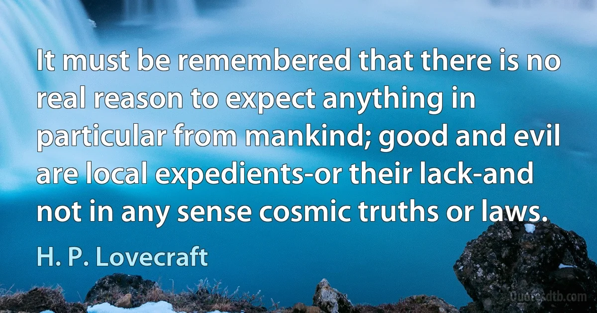 It must be remembered that there is no real reason to expect anything in particular from mankind; good and evil are local expedients-or their lack-and not in any sense cosmic truths or laws. (H. P. Lovecraft)